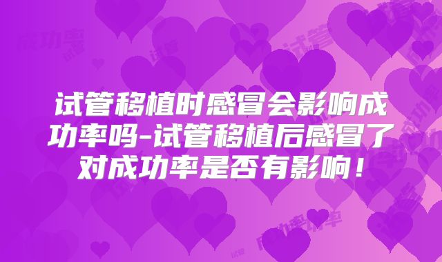 试管移植时感冒会影响成功率吗-试管移植后感冒了对成功率是否有影响！