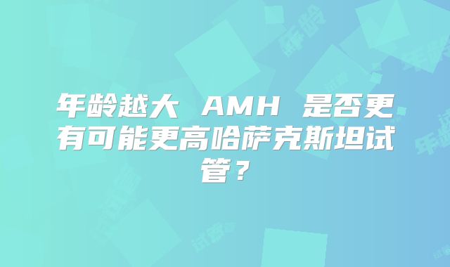 年龄越大 AMH 是否更有可能更高哈萨克斯坦试管？