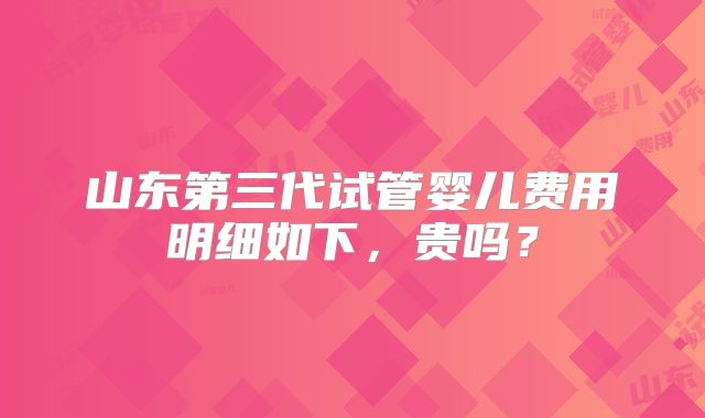 山东第三代试管婴儿费用明细如下,贵吗?