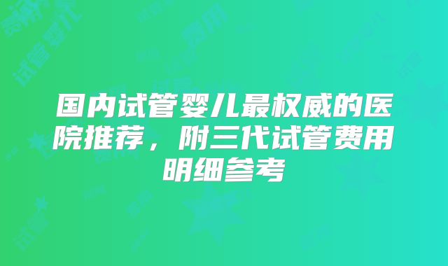 国内试管婴儿最权威的医院推荐,附三代试管费用明细参考