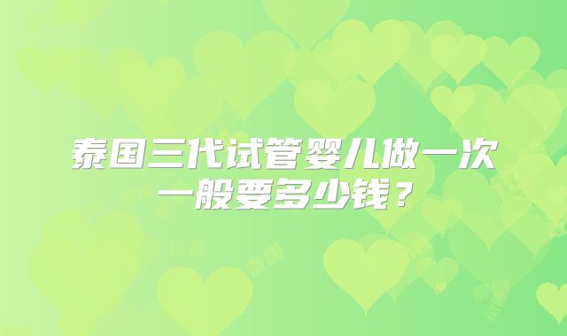 泰国三代试管婴儿做一次一般要多少钱？