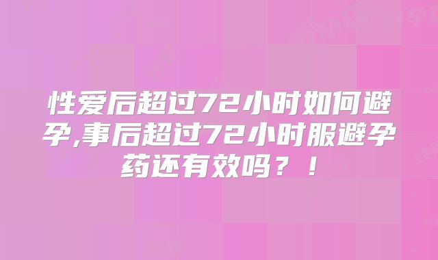 性爱后超过72小时如何避孕,事后超过72小时服避孕药还有效吗?!