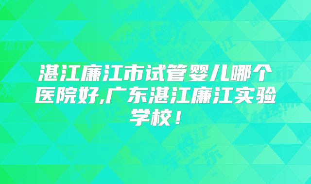 湛江廉江市试管婴儿哪个医院好,广东湛江廉江实验学校！