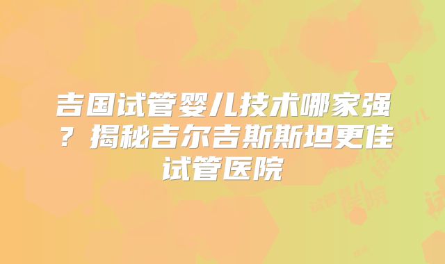吉国试管婴儿技术哪家强？揭秘吉尔吉斯斯坦更佳试管医院