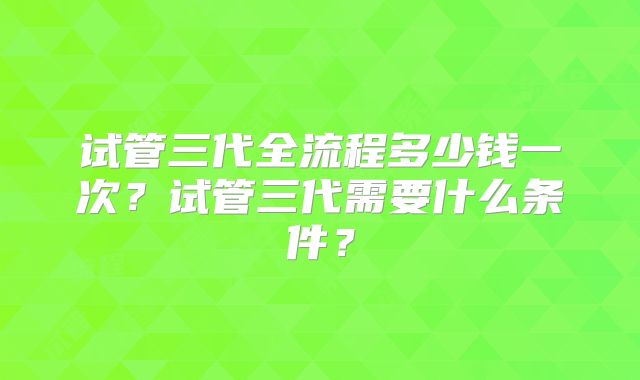试管三代全流程多少钱一次?试管三代需要什么条件?
