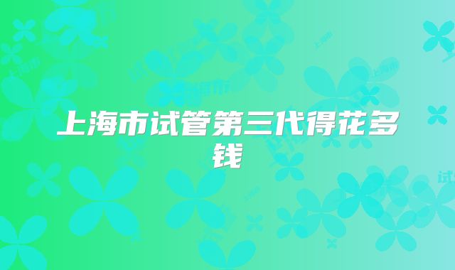 上海市试管第三代得花多钱