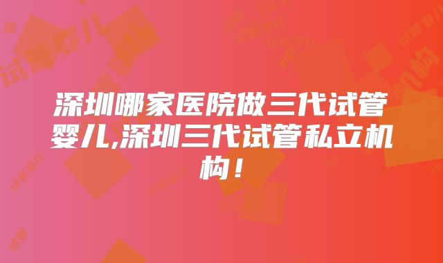 深圳哪家医院做三代试管婴儿,深圳三代试管私立机构!