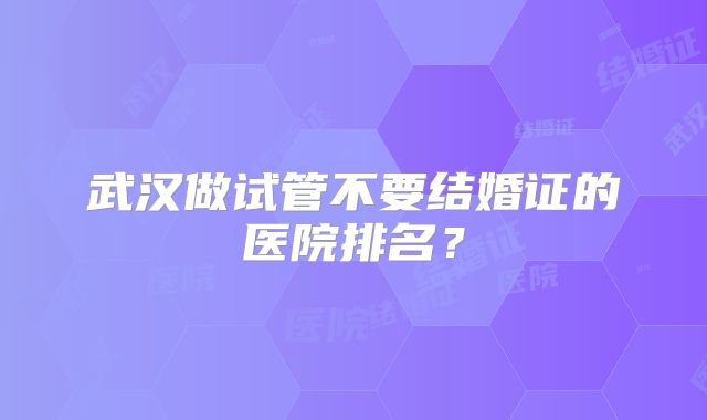 武汉做试管不要结婚证的医院排名?
