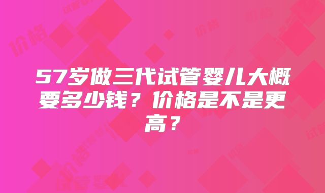 57岁做三代试管婴儿大概要多少钱？价格是不是更高？