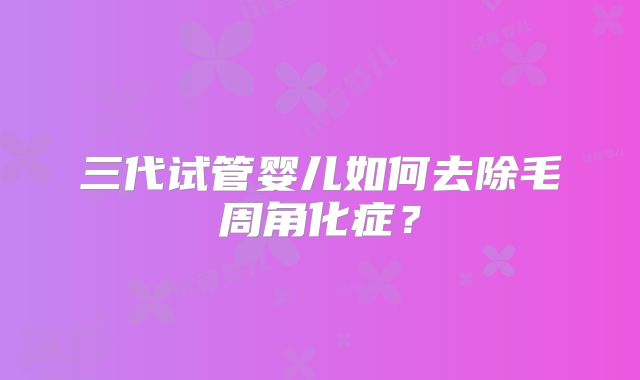 三代试管婴儿如何去除毛周角化症？