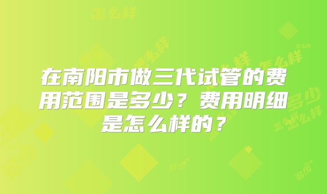 在南阳市做三代试管的费用范围是多少?费用明细是怎么样的?