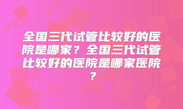 全国三代试管比较好的医院是哪家？全国三代试管比较好的医院是哪家医院？