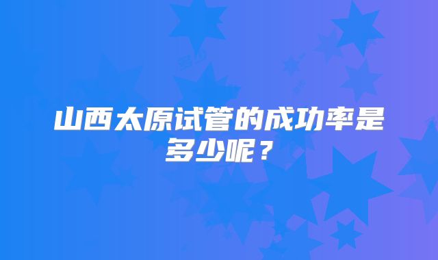 山西太原试管的成功率是多少呢？