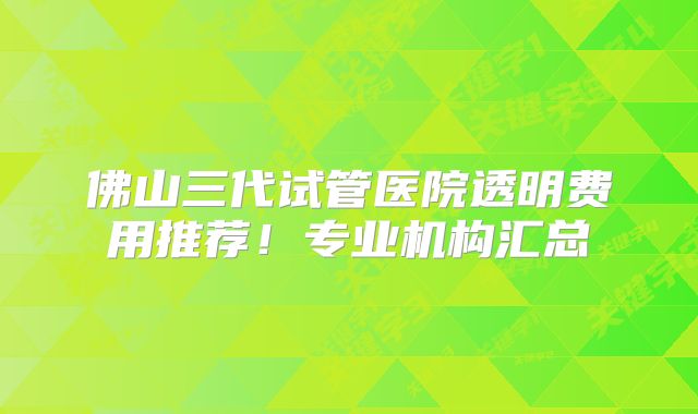 佛山三代试管医院透明费用推荐!专业机构汇总