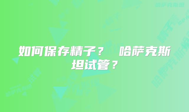 如何保存精子？ 哈萨克斯坦试管？