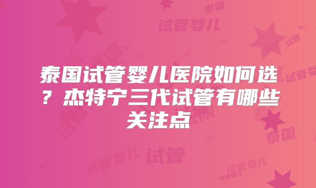 泰国试管婴儿医院如何选？杰特宁三代试管有哪些关注点