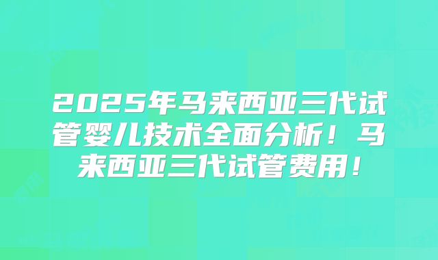 2025年马来西亚三代试管婴儿技术全面分析！马来西亚三代试管费用！