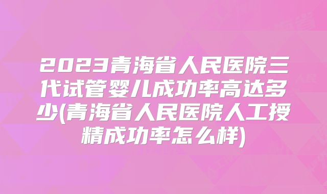 2023青海省人民医院三代试管婴儿成功率高达多少(青海省人民医院人工授精成功率怎么样)