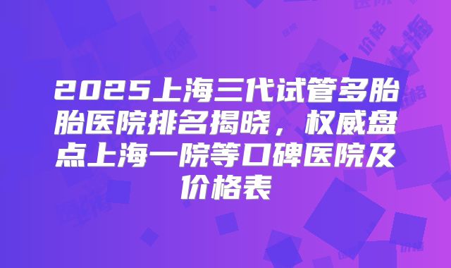 2025上海三代试管多胎胎医院排名揭晓，权威盘点上海一院等口碑医院及价格表