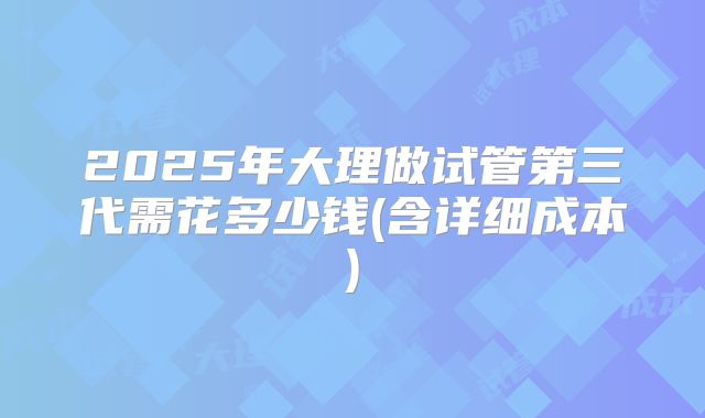 2025年大理做试管第三代需花多少钱(含详细成本)