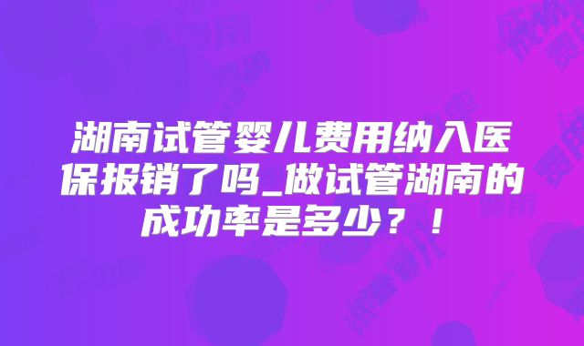 湖南试管婴儿费用纳入医保报销了吗_做试管湖南的成功率是多少?!