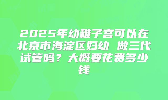 2025年幼稚子宫可以在北京市海淀区妇幼 做三代试管吗?大概要花费多少钱