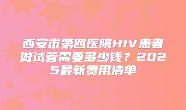 西安市第四医院HIV患者做试管需要多少钱？2025最新费用清单