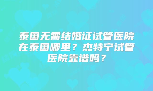 泰国无需结婚证试管医院在泰国哪里?杰特宁试管医院靠谱吗?