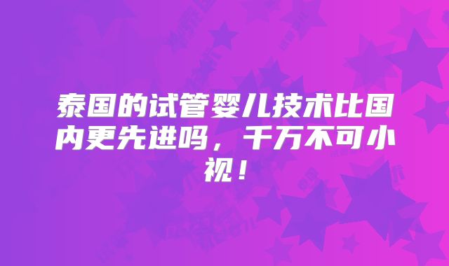 泰国的试管婴儿技术比国内更先进吗，千万不可小视！