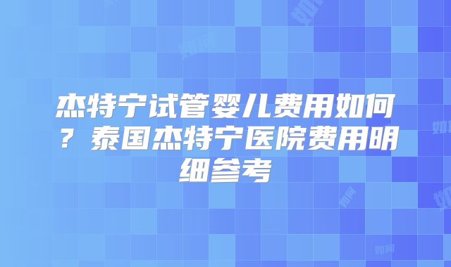 杰特宁试管婴儿费用如何？泰国杰特宁医院费用明细参考