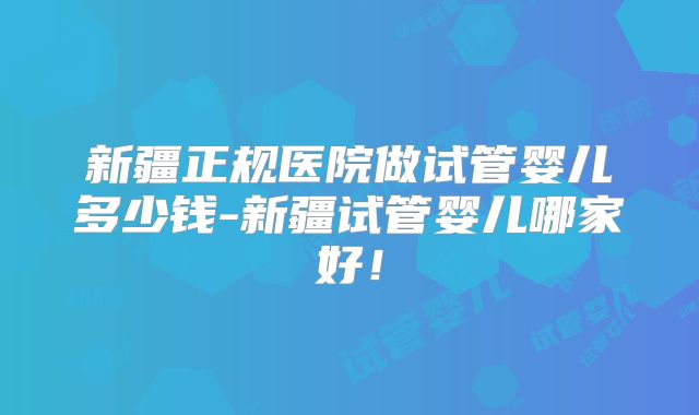 新疆正规医院做试管婴儿多少钱-新疆试管婴儿哪家好！