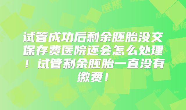试管成功后剩余胚胎没交保存费医院还会怎么处理！试管剩余胚胎一直没有缴费！