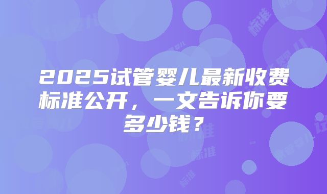 2025试管婴儿最新收费标准公开，一文告诉你要多少钱？