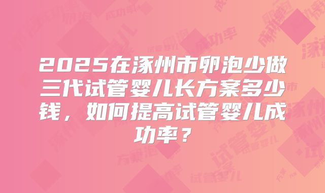 2025在涿州市卵泡少做三代试管婴儿长方案多少钱,如何提高试管婴儿成功率?