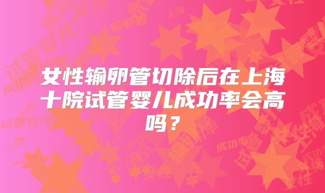 女性输卵管切除后在上海十院试管婴儿成功率会高吗?