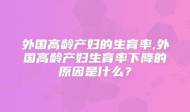 外国高龄产妇的生育率,外国高龄产妇生育率下降的原因是什么？