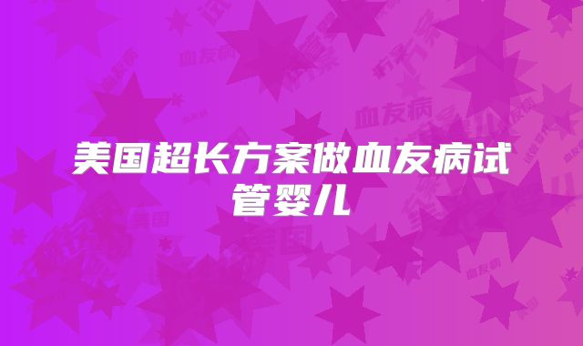 美国超长方案做血友病试管婴儿