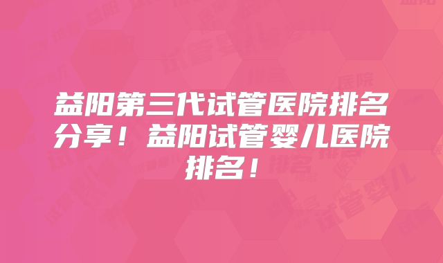 益阳第三代试管医院排名分享！益阳试管婴儿医院排名！