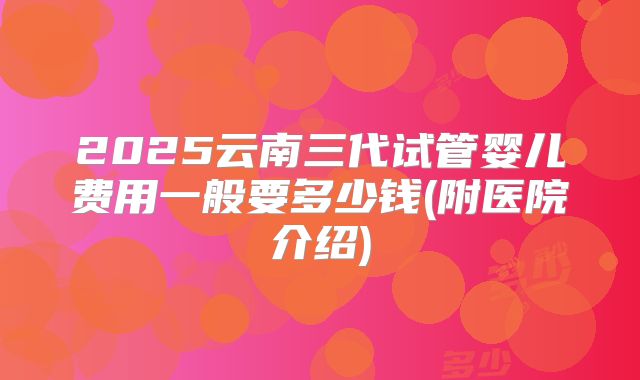 2025云南三代试管婴儿费用一般要多少钱(附医院介绍)