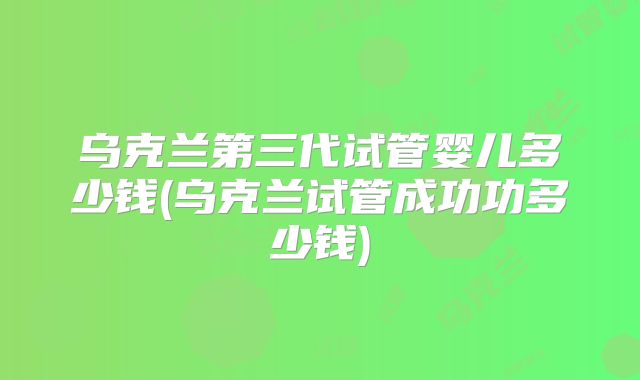乌克兰第三代试管婴儿多少钱(乌克兰试管成功功多少钱)