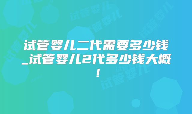 试管婴儿二代需要多少钱_试管婴儿2代多少钱大概！