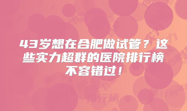 43岁想在合肥做试管？这些实力超群的医院排行榜不容错过！