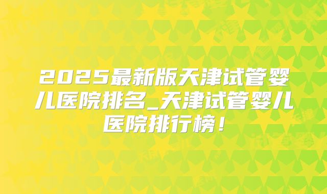 2025最新版天津试管婴儿医院排名_天津试管婴儿医院排行榜!