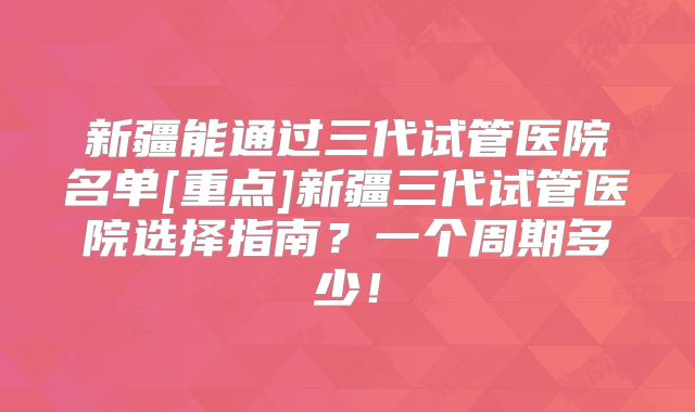 新疆能通过三代试管医院名单[重点]新疆三代试管医院选择指南？一个周期多少！