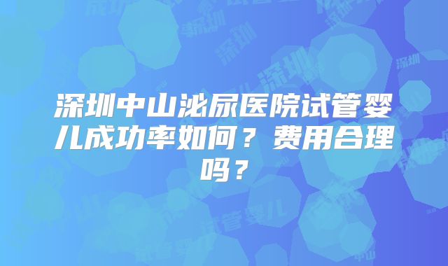 深圳中山泌尿医院试管婴儿成功率如何？费用合理吗？