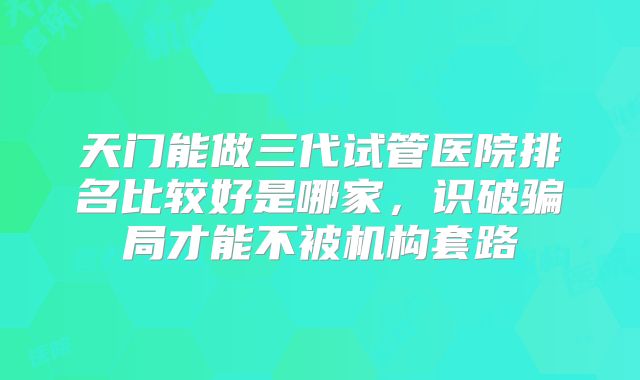 天门能做三代试管医院排名比较好是哪家，识破骗局才能不被机构套路