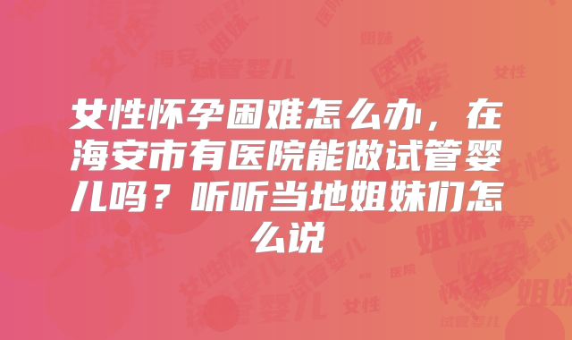 女性怀孕困难怎么办，在海安市有医院能做试管婴儿吗？听听当地姐妹们怎么说