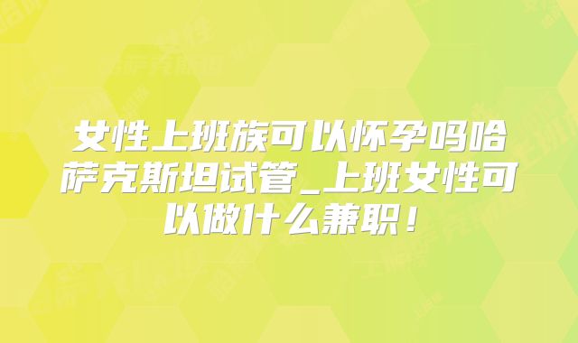 女性上班族可以怀孕吗哈萨克斯坦试管_上班女性可以做什么兼职!
