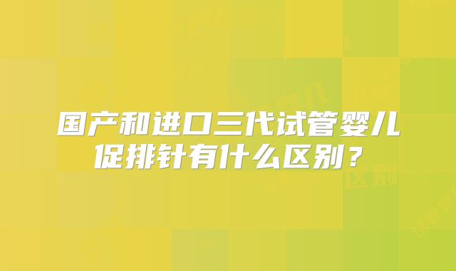 国产和进口三代试管婴儿促排针有什么区别?
