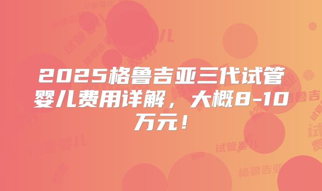 2025格鲁吉亚三代试管婴儿费用详解,大概8-10万元!